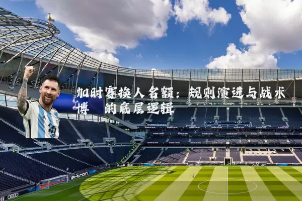 加时赛换人名额:规则演进与战术博弈的底层逻辑