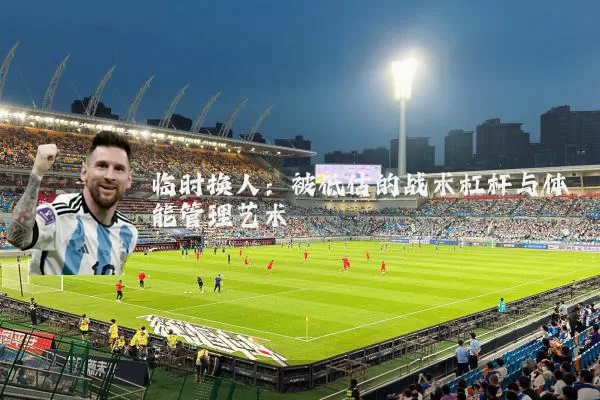 临时换人：被低估的战术杠杆与体能管理艺术