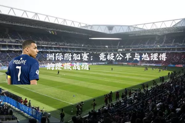 洲际附加赛：竞技公平与地理博弈的终极战场