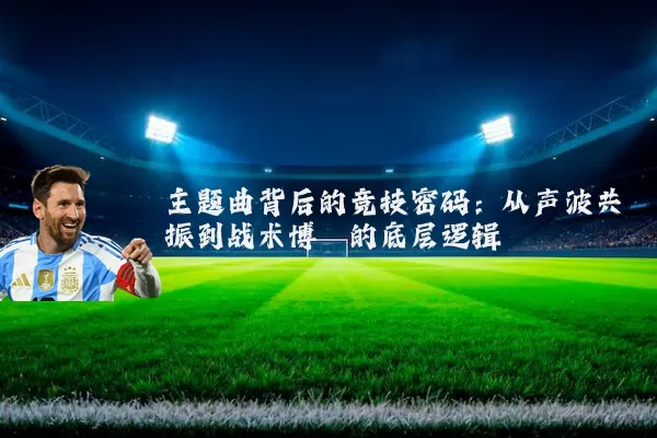 主题曲背后的竞技密码:从声波共振到战术博弈的底层逻辑